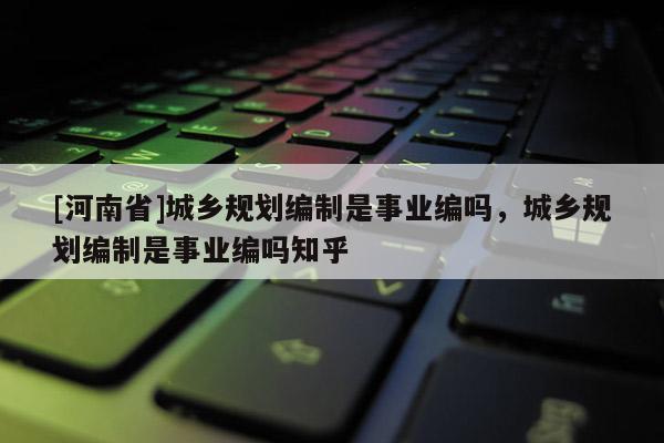 [河南省]城鄉規劃編制是事業編嗎，城鄉規劃編制是事業編嗎知乎