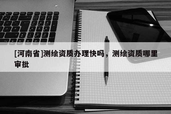 [河南省]測繪資質辦理快嗎，測繪資質哪里審批