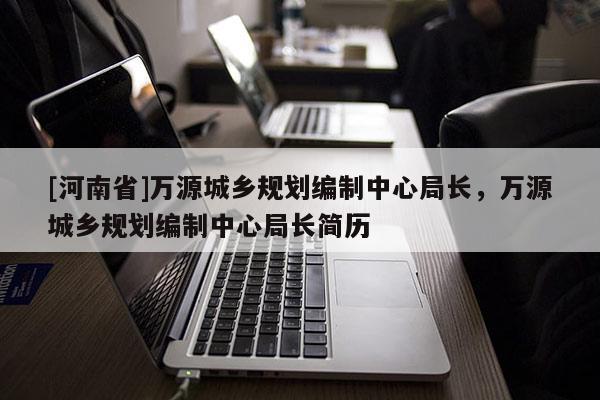 [河南省]萬源城鄉規劃編制中心局長，萬源城鄉規劃編制中心局長簡歷