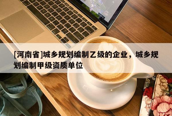 [河南省]城鄉規劃編制乙級的企業，城鄉規劃編制甲級資質單位