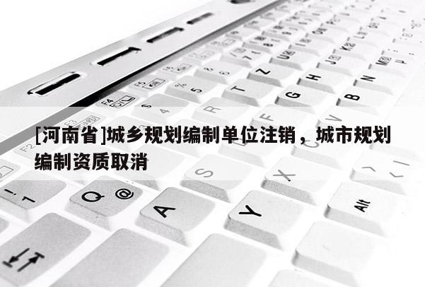 [河南省]城鄉(xiāng)規(guī)劃編制單位注銷，城市規(guī)劃編制資質(zhì)取消