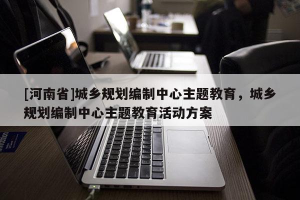 [河南省]城鄉規劃編制中心主題教育，城鄉規劃編制中心主題教育活動方案