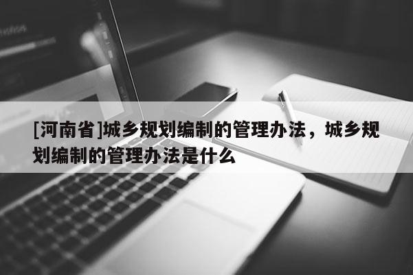 [河南省]城鄉規劃編制的管理辦法，城鄉規劃編制的管理辦法是什么
