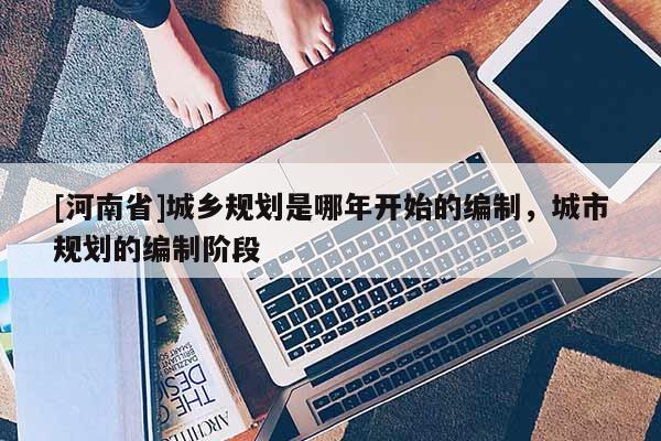 [河南省]城鄉規劃是哪年開始的編制，城市規劃的編制階段