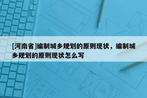 [河南省]編制城鄉(xiāng)規(guī)劃的原則現(xiàn)狀，編制城鄉(xiāng)規(guī)劃的原則現(xiàn)狀怎么寫