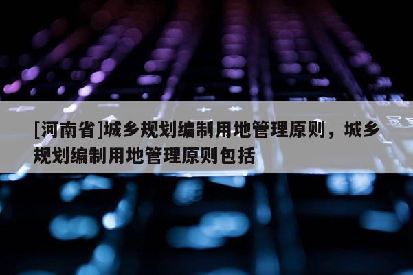 [河南省]城鄉(xiāng)規(guī)劃編制用地管理原則，城鄉(xiāng)規(guī)劃編制用地管理原則包括