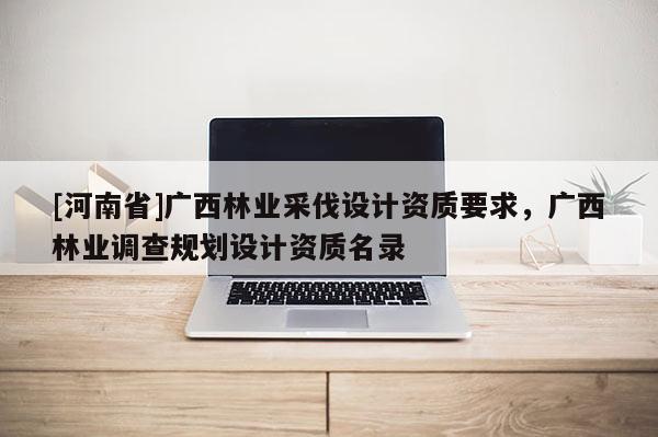 [河南省]廣西林業(yè)采伐設(shè)計(jì)資質(zhì)要求，廣西林業(yè)調(diào)查規(guī)劃設(shè)計(jì)資質(zhì)名錄