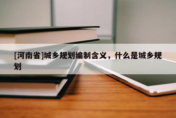 [河南省]城鄉規劃編制含義，什么是城鄉規劃