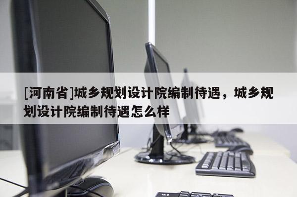 [河南省]城鄉規劃設計院編制待遇，城鄉規劃設計院編制待遇怎么樣