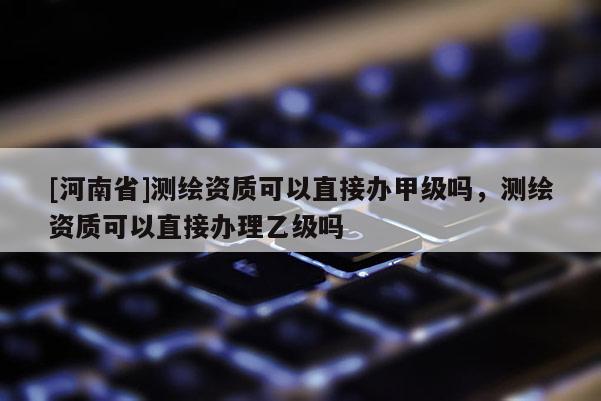 [河南省]測(cè)繪資質(zhì)可以直接辦甲級(jí)嗎，測(cè)繪資質(zhì)可以直接辦理乙級(jí)嗎