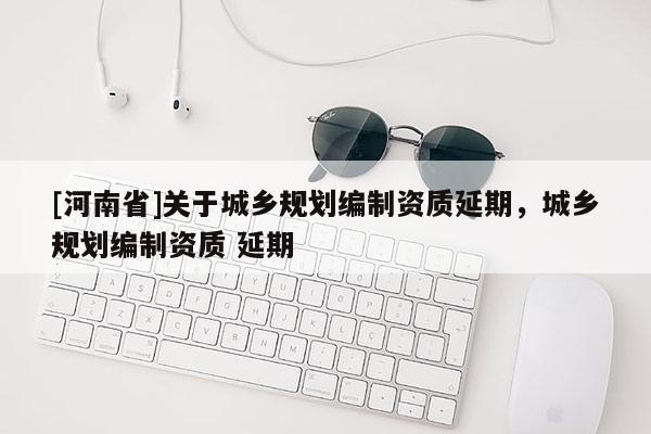 [河南省]關于城鄉規劃編制資質延期，城鄉規劃編制資質 延期