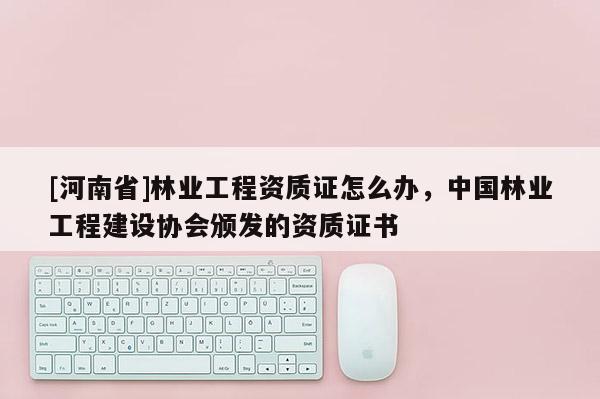 [河南省]林業工程資質證怎么辦，中國林業工程建設協會頒發的資質證書