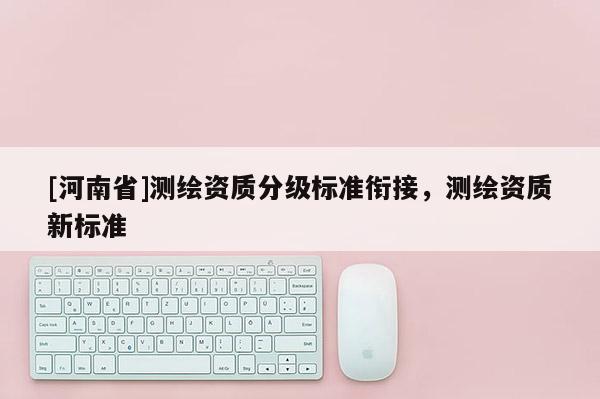 [河南省]測繪資質(zhì)分級標(biāo)準(zhǔn)銜接，測繪資質(zhì)新標(biāo)準(zhǔn)