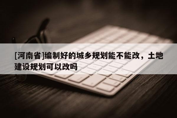 [河南省]編制好的城鄉規劃能不能改，土地建設規劃可以改嗎