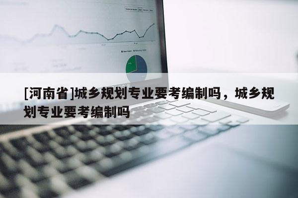 [河南省]城鄉(xiāng)規(guī)劃專(zhuān)業(yè)要考編制嗎，城鄉(xiāng)規(guī)劃專(zhuān)業(yè)要考編制嗎