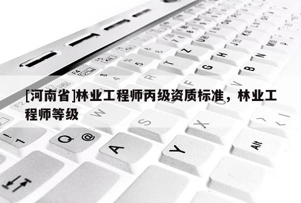 [河南省]林業(yè)工程師丙級(jí)資質(zhì)標(biāo)準(zhǔn)，林業(yè)工程師等級(jí)