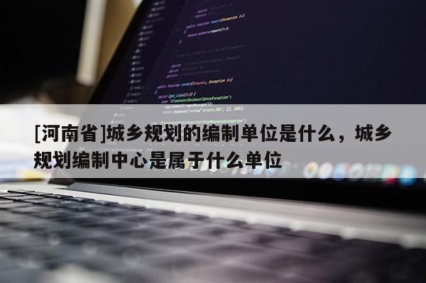 [河南省]城鄉(xiāng)規(guī)劃的編制單位是什么，城鄉(xiāng)規(guī)劃編制中心是屬于什么單位