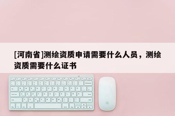 [河南省]測繪資質申請需要什么人員，測繪資質需要什么證書