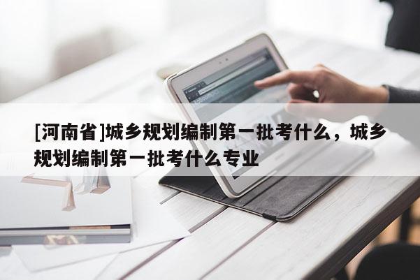 [河南省]城鄉規劃編制之一批考什么，城鄉規劃編制之一批考什么專業