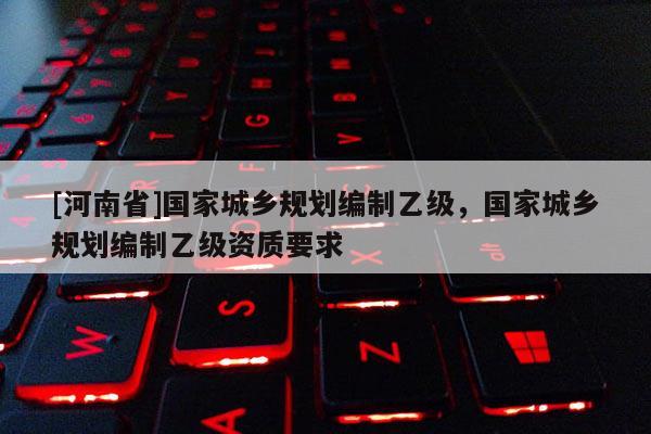 [河南省]國家城鄉(xiāng)規(guī)劃編制乙級，國家城鄉(xiāng)規(guī)劃編制乙級資質(zhì)要求