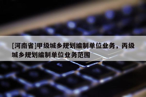 [河南省]甲級城鄉規劃編制單位業務，丙級城鄉規劃編制單位業務范圍