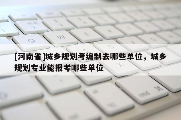 [河南省]城鄉規劃考編制去哪些單位，城鄉規劃專業能報考哪些單位