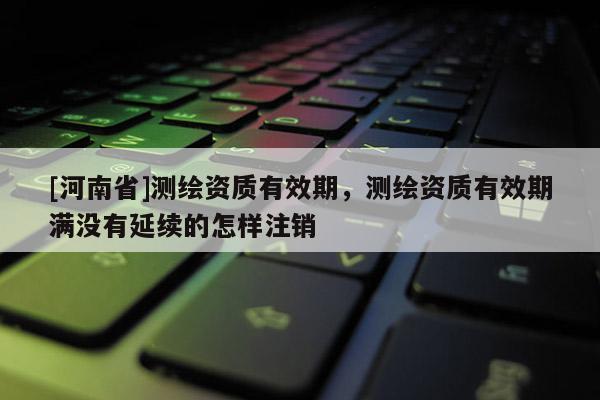 [河南省]測繪資質有效期，測繪資質有效期滿沒有延續的怎樣注銷