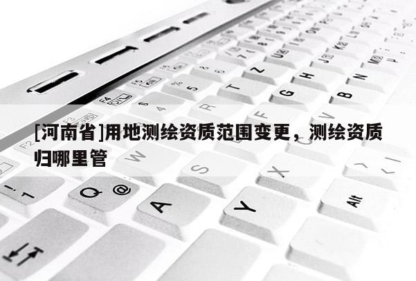 [河南省]用地測繪資質范圍變更，測繪資質歸哪里管