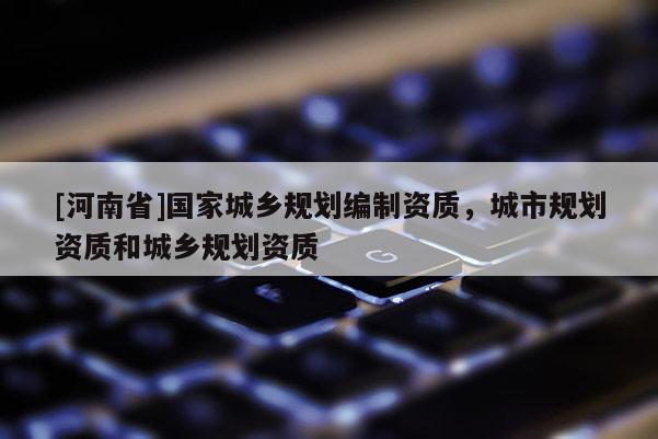 [河南省]國家城鄉規劃編制資質，城市規劃資質和城鄉規劃資質