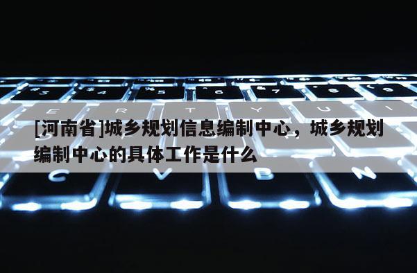 [河南省]城鄉規劃信息編制中心，城鄉規劃編制中心的具體工作是什么