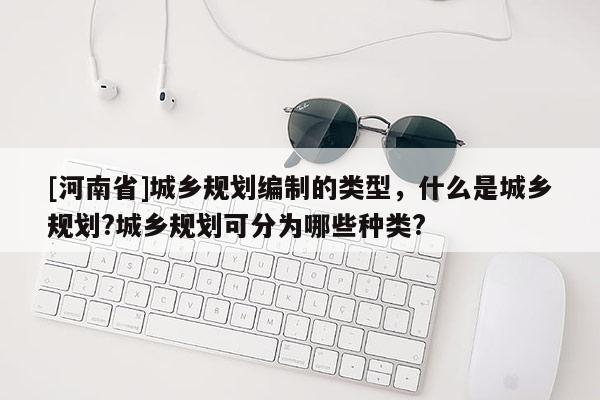 [河南省]城鄉規劃編制的類型，什么是城鄉規劃?城鄉規劃可分為哪些種類?