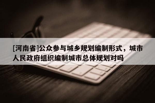 [河南省]公眾參與城鄉規劃編制形式，城市人民 *** 組織編制城市總體規劃對嗎