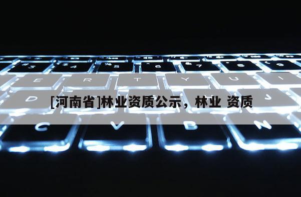 [河南省]林業(yè)資質(zhì)公示，林業(yè) 資質(zhì)