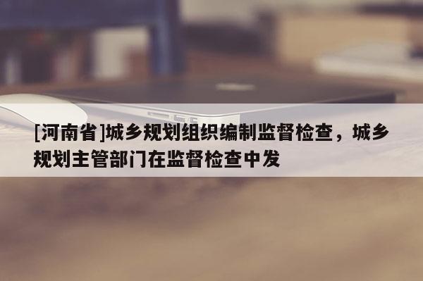 [河南省]城鄉(xiāng)規(guī)劃組織編制監(jiān)督檢查，城鄉(xiāng)規(guī)劃主管部門在監(jiān)督檢查中發(fā)