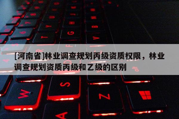[河南省]林業調查規劃丙級資質權限，林業調查規劃資質丙級和乙級的區別
