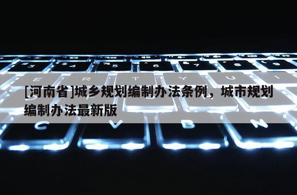 [河南省]城鄉(xiāng)規(guī)劃編制辦法條例，城市規(guī)劃編制辦法最新版