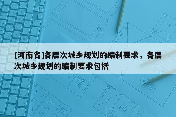 [河南省]各層次城鄉規劃的編制要求，各層次城鄉規劃的編制要求包括