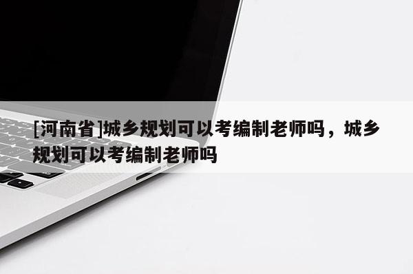 [河南省]城鄉(xiāng)規(guī)劃可以考編制老師嗎，城鄉(xiāng)規(guī)劃可以考編制老師嗎