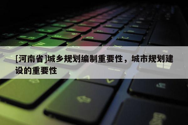 [河南省]城鄉(xiāng)規(guī)劃編制重要性，城市規(guī)劃建設(shè)的重要性