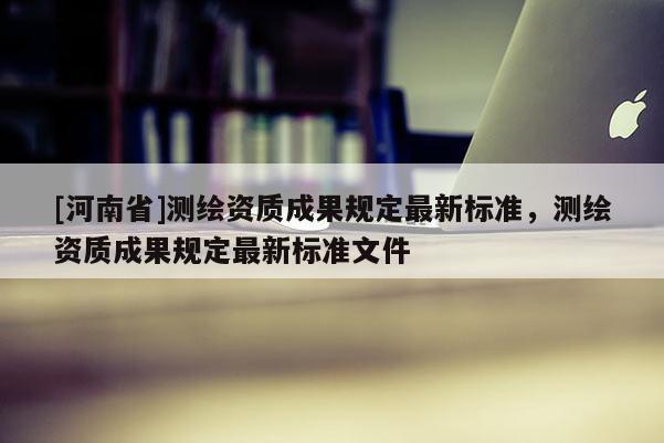 [河南省]測繪資質成果規定最新標準，測繪資質成果規定最新標準文件
