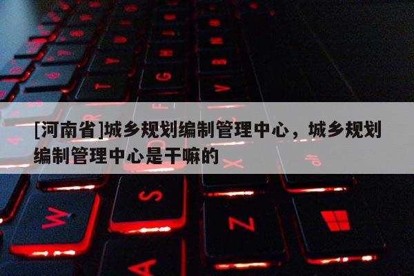 [河南省]城鄉規劃編制管理中心，城鄉規劃編制管理中心是干嘛的