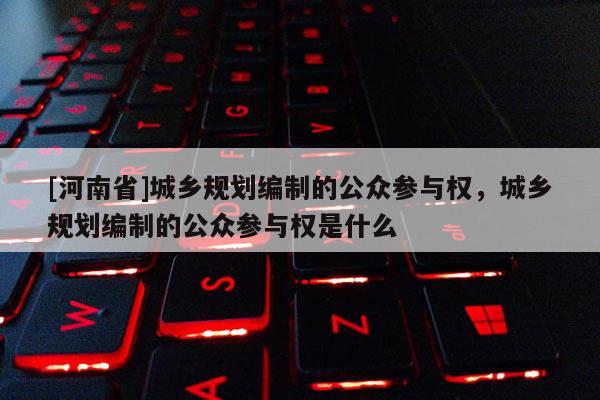 [河南省]城鄉規劃編制的公眾參與權，城鄉規劃編制的公眾參與權是什么