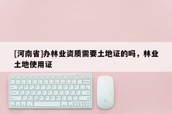 [河南省]辦林業(yè)資質(zhì)需要土地證的嗎，林業(yè)土地使用證