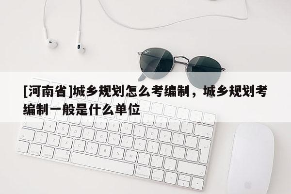 [河南省]城鄉規劃怎么考編制，城鄉規劃考編制一般是什么單位