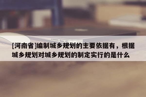 [河南省]編制城鄉規劃的主要依據有，根據城鄉規劃對城鄉規劃的制定實行的是什么