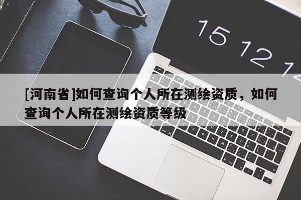 [河南省]如何查詢個人所在測繪資質，如何查詢個人所在測繪資質等級