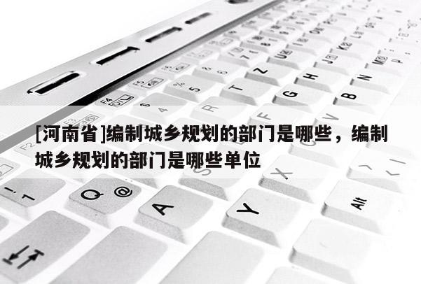 [河南省]編制城鄉(xiāng)規(guī)劃的部門是哪些，編制城鄉(xiāng)規(guī)劃的部門是哪些單位