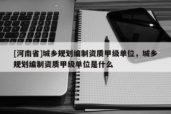 [河南省]城鄉(xiāng)規(guī)劃編制資質(zhì)甲級(jí)單位，城鄉(xiāng)規(guī)劃編制資質(zhì)甲級(jí)單位是什么