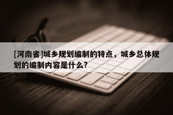 [河南省]城鄉規劃編制的特點，城鄉總體規劃的編制內容是什么?