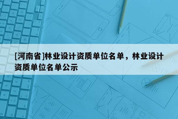 [河南省]林業設計資質單位名單，林業設計資質單位名單公示